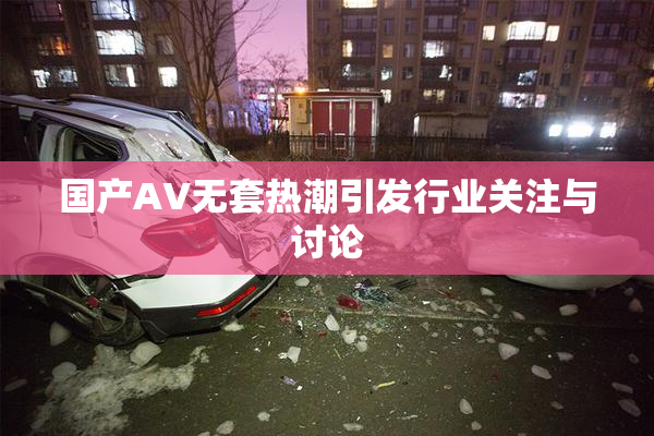 国产AV无套热潮引发行业关注与讨论