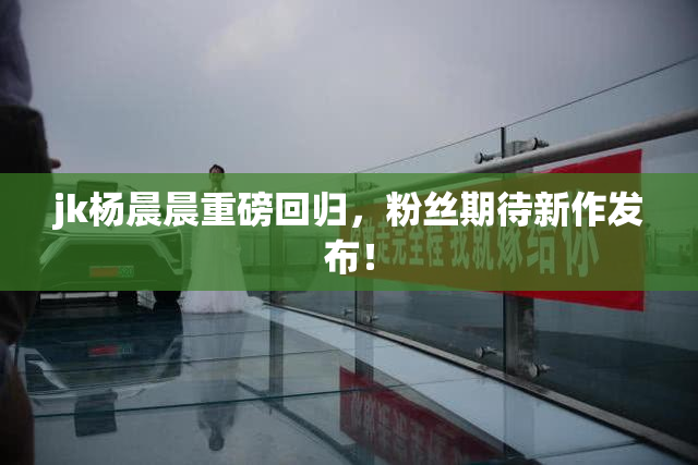 jk杨晨晨重磅回归，粉丝期待新作发布！