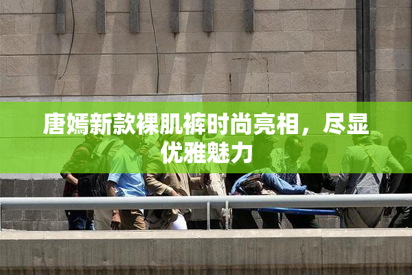 唐嫣新款裸肌裤时尚亮相，尽显优雅魅力