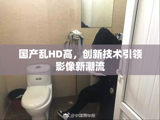 国产乱HD高，创新技术引领影像新潮流