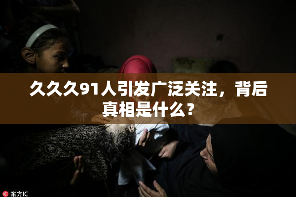 久久久91人引发广泛关注，背后真相是什么？
