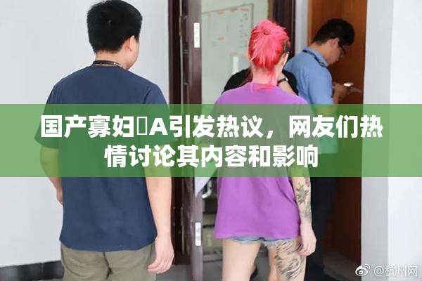 国产寡妇婬A引发热议，网友们热情讨论其内容和影响