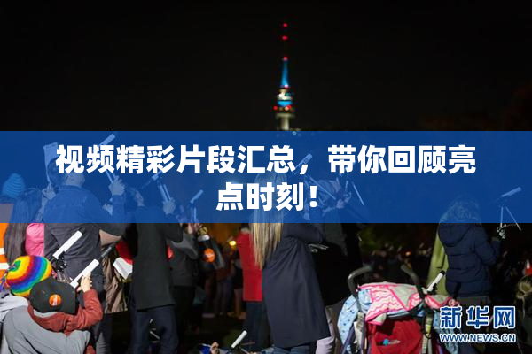 视频精彩片段汇总，带你回顾亮点时刻！