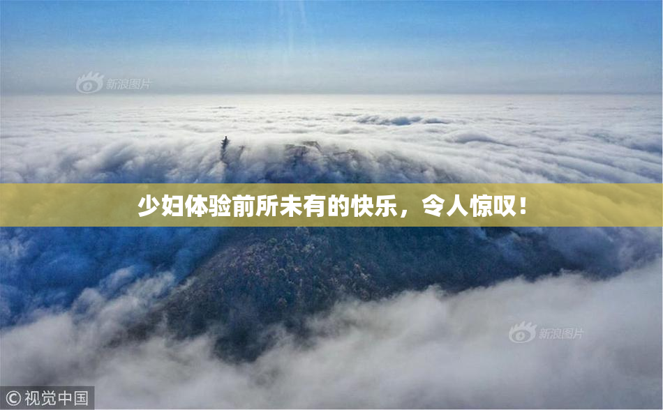 少妇体验前所未有的快乐，令人惊叹！
