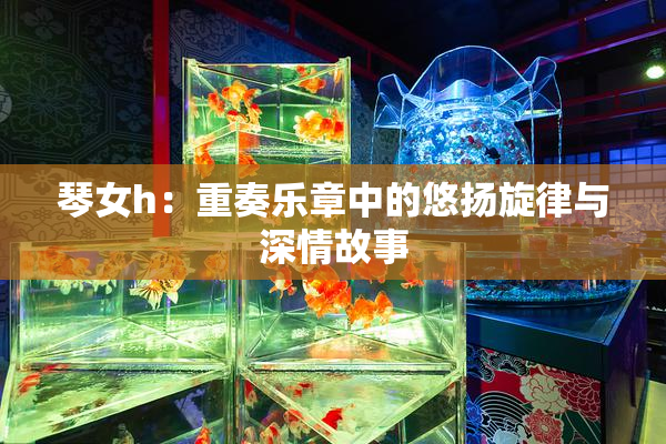 琴女h：重奏乐章中的悠扬旋律与深情故事
