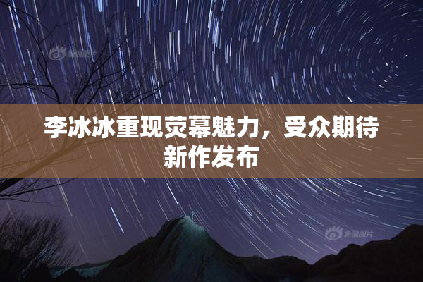 李冰冰重现荧幕魅力，受众期待新作发布