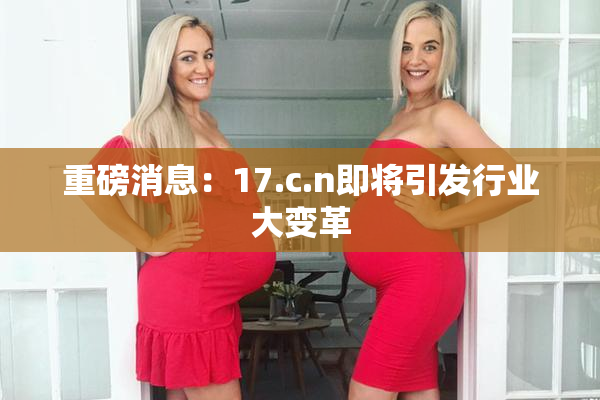 重磅消息：17.c.n即将引发行业大变革