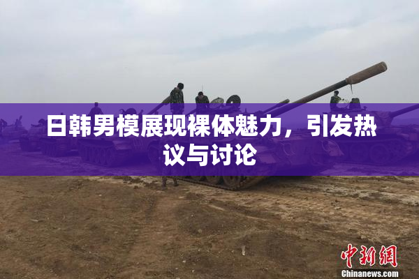 日韩男模展现裸体魅力，引发热议与讨论