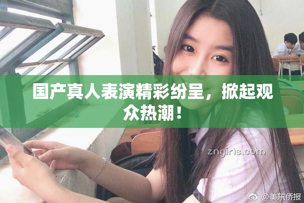 国产真人表演精彩纷呈，掀起观众热潮！