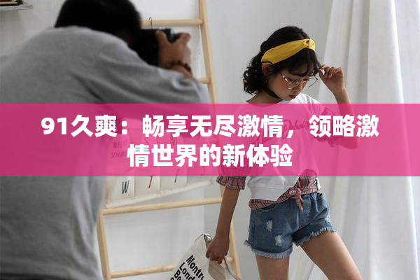 91久爽：畅享无尽激情，领略激情世界的新体验