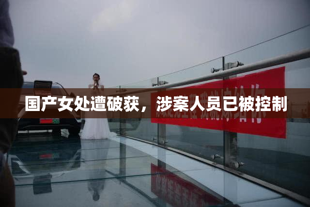 国产女处遭破获，涉案人员已被控制