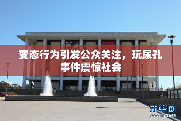 变态行为引发公众关注，玩尿孔事件震惊社会