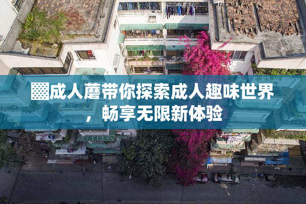 ▓成人蘑带你探索成人趣味世界，畅享无限新体验