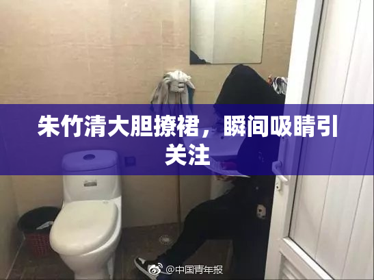 朱竹清大胆撩裙，瞬间吸睛引关注