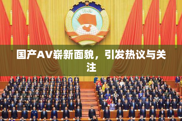 国产AV崭新面貌，引发热议与关注