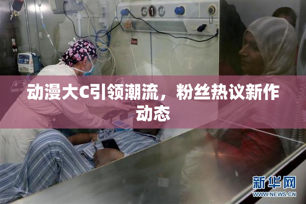 动漫大C引领潮流，粉丝热议新作动态