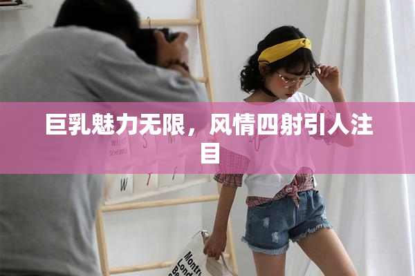 巨乳魅力无限，风情四射引人注目