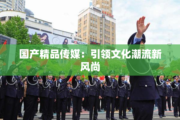 国产精品传媒：引领文化潮流新风尚