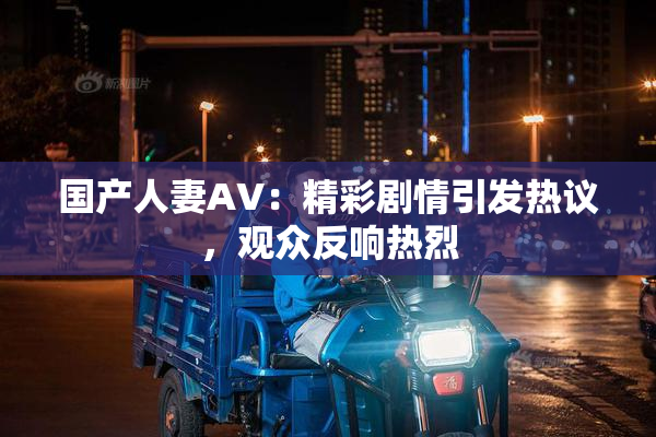 国产人妻AV：精彩剧情引发热议，观众反响热烈