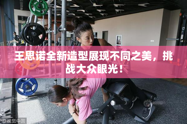 王思诺全新造型展现不同之美，挑战大众眼光！