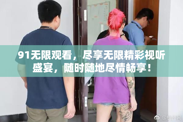 91无限观看，尽享无限精彩视听盛宴，随时随地尽情畅享！