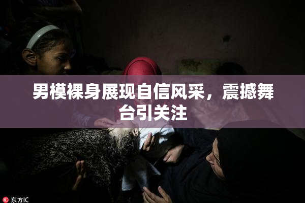 男模裸身展现自信风采，震撼舞台引关注