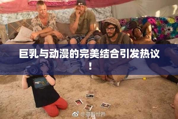 巨乳与动漫的完美结合引发热议！
