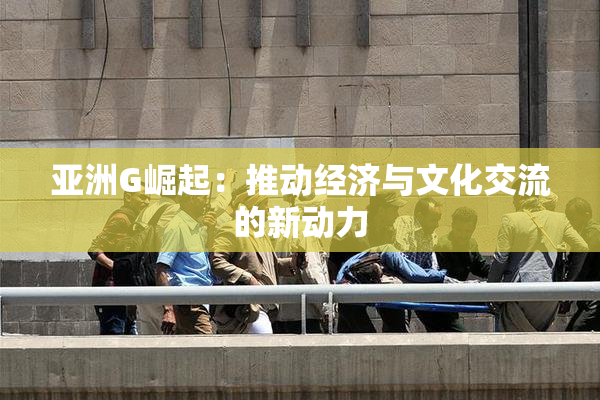 亚洲G崛起：推动经济与文化交流的新动力