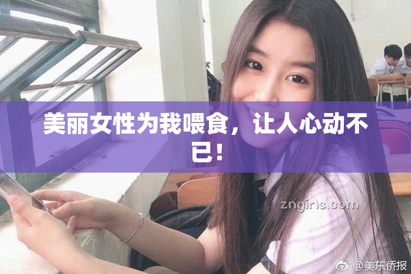 美丽女性为我喂食，让人心动不已！