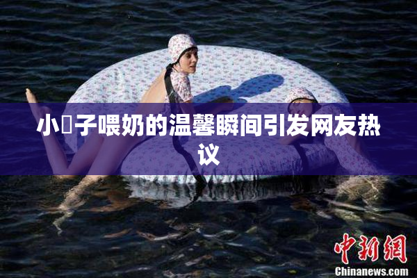 小峓子喂奶的温馨瞬间引发网友热议