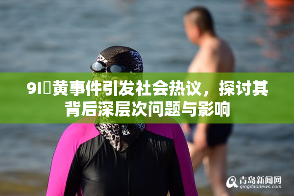 9I婬黄事件引发社会热议，探讨其背后深层次问题与影响