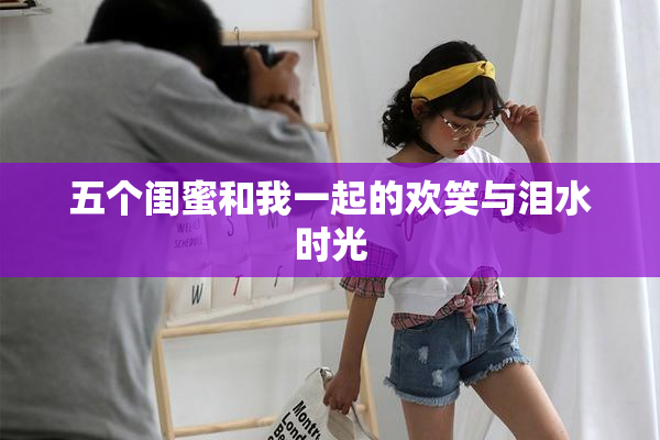五个闺蜜和我一起的欢笑与泪水时光