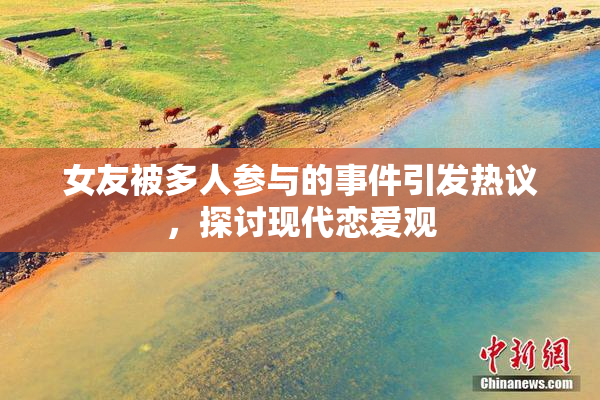 女友被多人参与的事件引发热议，探讨现代恋爱观