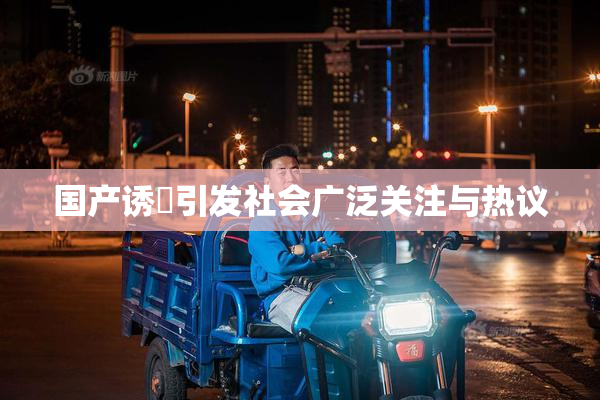 国产诱奷引发社会广泛关注与热议
