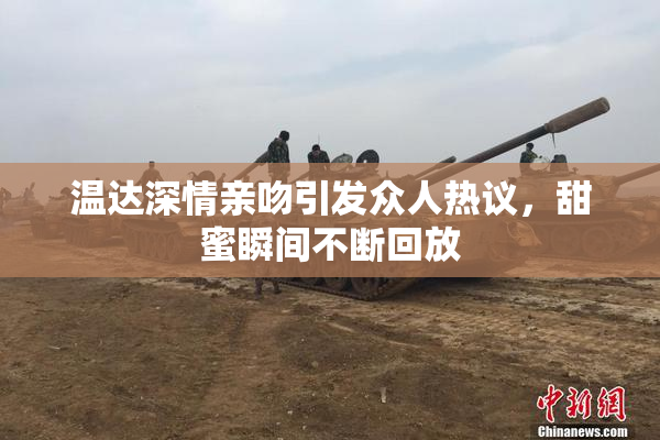 温达深情亲吻引发众人热议，甜蜜瞬间不断回放