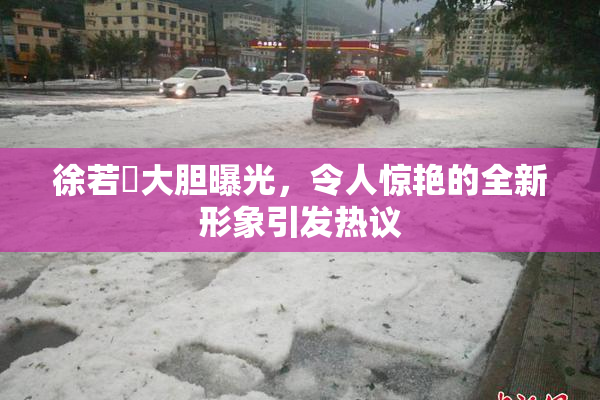 徐若瑄大胆曝光，令人惊艳的全新形象引发热议