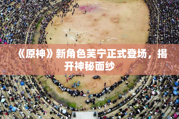 《原神》新角色芙宁正式登场，揭开神秘面纱