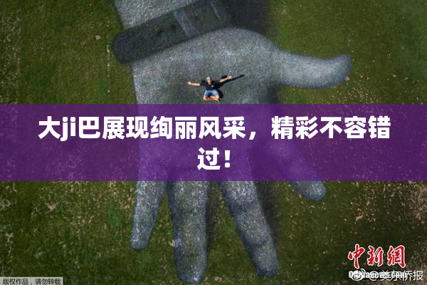 大ji巴展现绚丽风采，精彩不容错过！