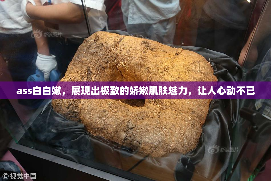 ass白白嫩，展现出极致的娇嫩肌肤魅力，让人心动不已