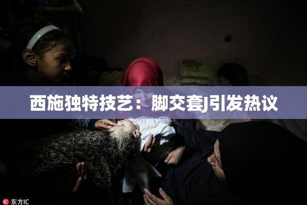 西施独特技艺：脚交套J引发热议