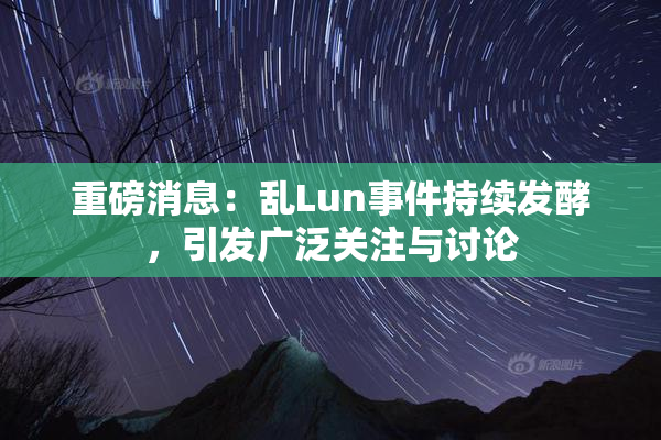 重磅消息：乱Lun事件持续发酵，引发广泛关注与讨论