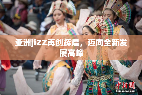 亚洲jiZZ再创辉煌，迈向全新发展高峰