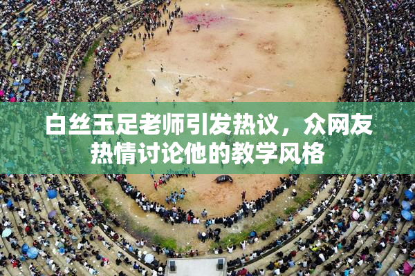 白丝玉足老师引发热议，众网友热情讨论他的教学风格