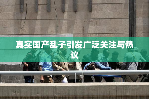真实国产乱子引发广泛关注与热议