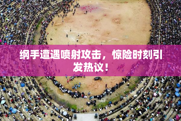 纲手遭遇喷射攻击，惊险时刻引发热议！