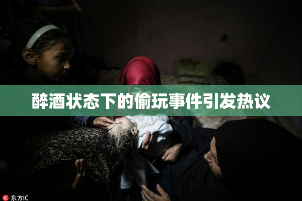醉酒状态下的偷玩事件引发热议