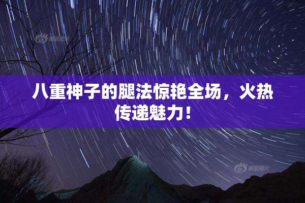 八重神子的腿法惊艳全场，火热传递魅力！