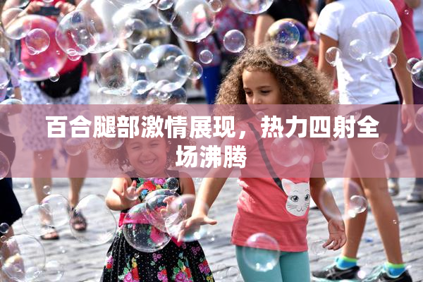 百合腿部激情展现，热力四射全场沸腾