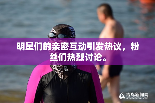 明星们的亲密互动引发热议，粉丝们热烈讨论。