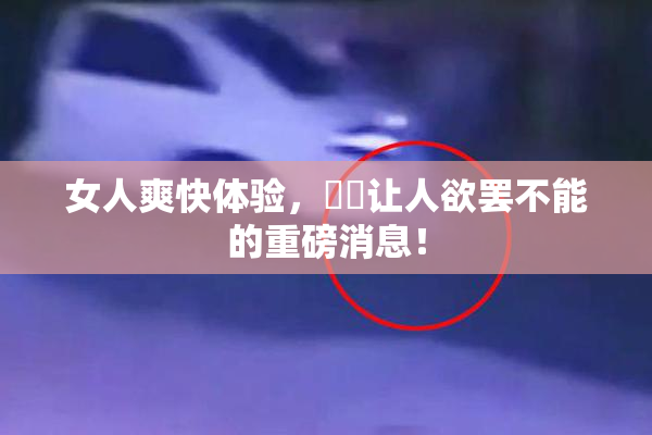 女人爽快体验，❌‌让人欲罢不能的重磅消息！